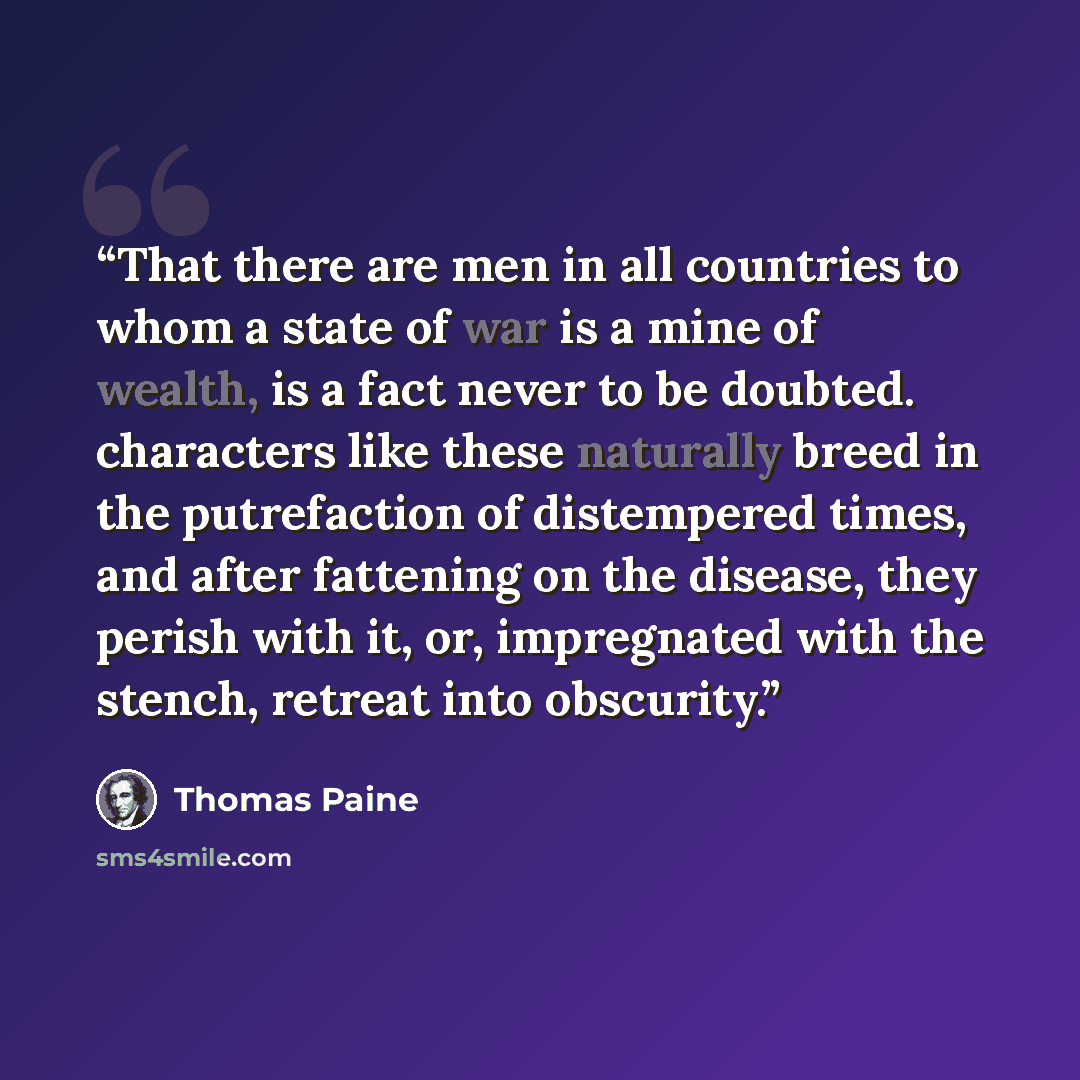 “That there are men in all countries to whom a state of war is a mine of wealth, is a fact never to be doubted. characters like these naturally breed in the putrefaction of distempered times, and after fattening on the disease, they perish with it, or, impregnated with the stench, retreat into…” quote by Thomas Paine