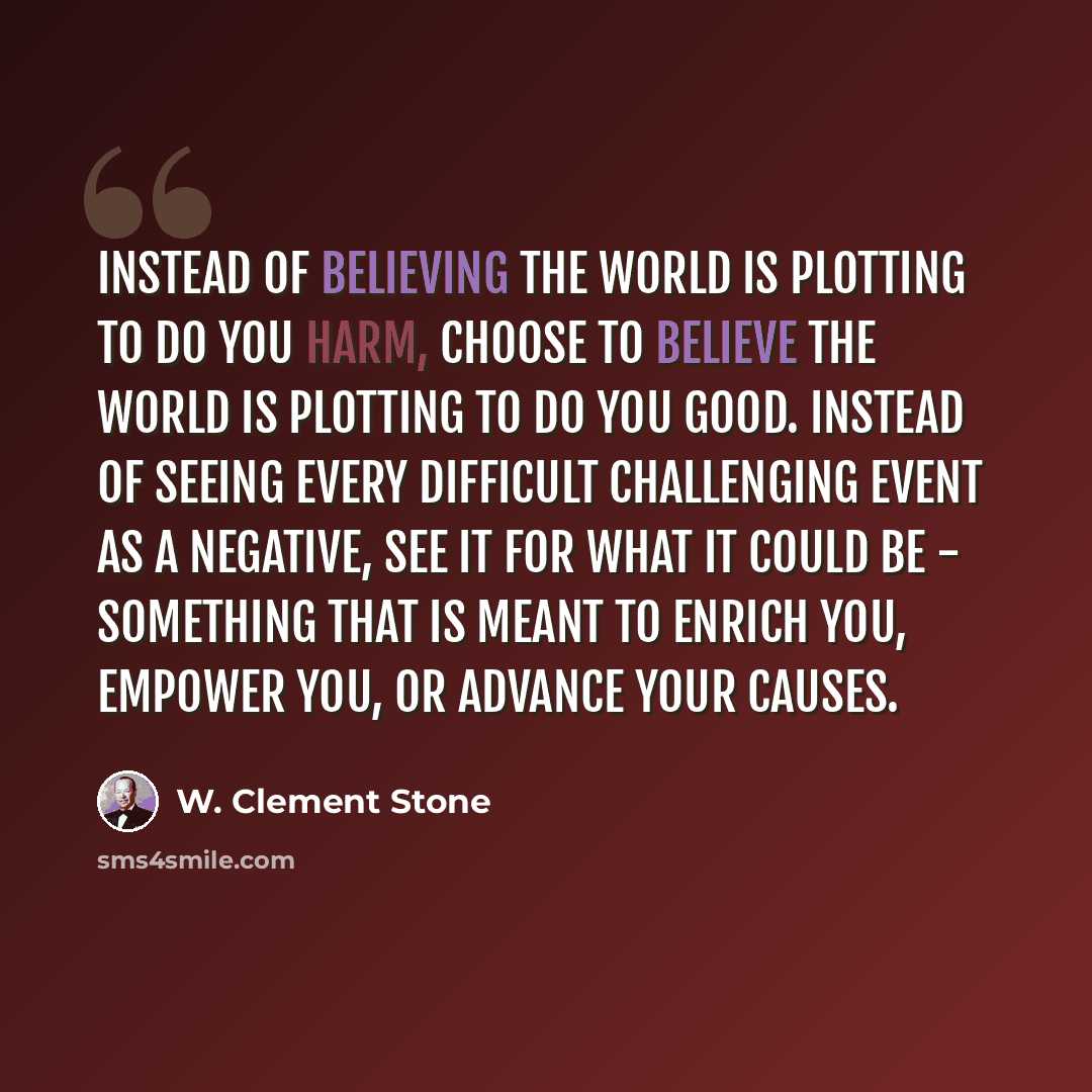 “Instead of believing the world is plotting to do you harm, choose to believe the world is plotting to do you good. Instead of seeing every difficult challenging event as a negative, see it for what it could be - something that is meant to enrich you, empower you, or advance your causes.” quote by W. Clement Stone