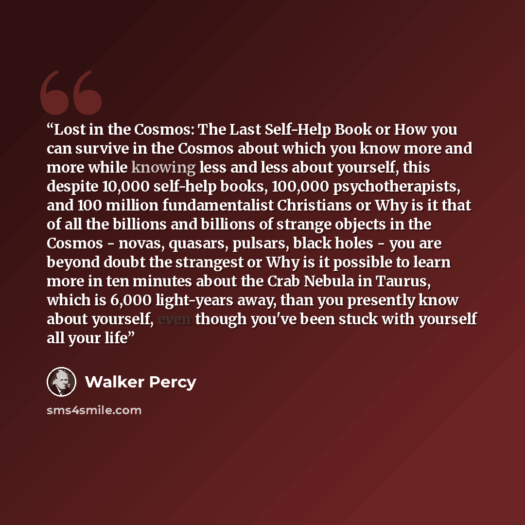 “Lost in the Cosmos: The Last Self-Help Book or How you can survive in the Cosmos about which you know more and more while knowing less and less about yourself, this despite 10,000 self-help books, 100,000 psychotherapists, and 100 million fundamentalist Christians or Why is it that of all the…” quote by Walker Percy