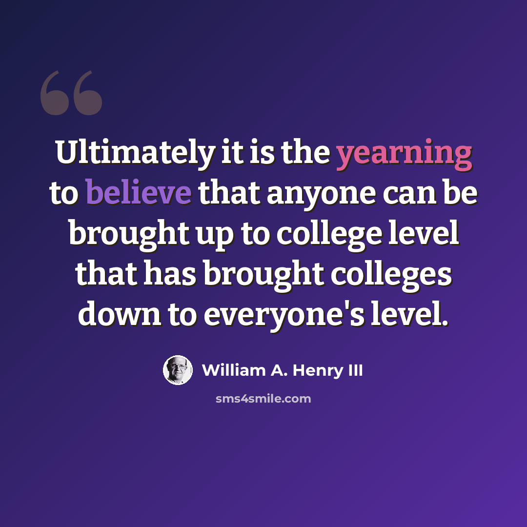 “Ultimately it is the yearning to believe that anyone can be brought up to college level that has brought colleges down to everyone's level.” quote by William A. Henry III