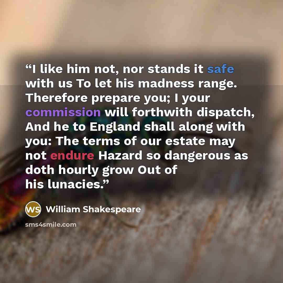 “I like him not, nor stands it safe with us To let his madness range. Therefore prepare you; I your commission will forthwith dispatch, And he to England shall along with you: The terms of our estate may not endure Hazard so dangerous as doth hourly grow Out of his lunacies.” quote by William Shakespeare