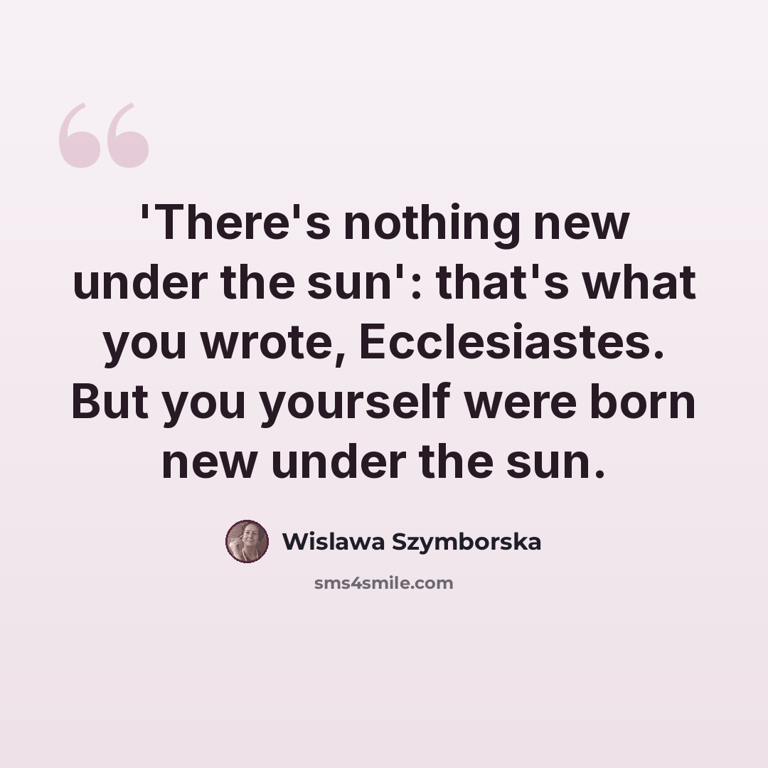“'There's nothing new under the sun': that's what you wrote, Ecclesiastes. But you yourself were born new under the sun.” quote by Wislawa Szymborska