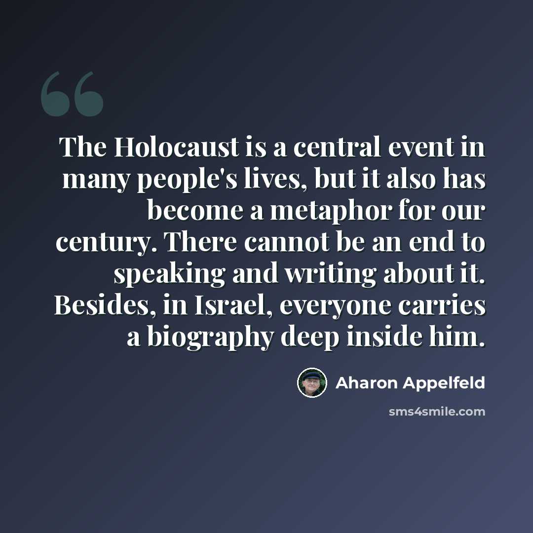 “The Holocaust is a central event in many people's lives, but it also has become a metaphor for our century. There cannot be an end to speaking and writing about it. Besides, in Israel, everyone carries a biography deep inside him.” quote by Aharon Appelfeld