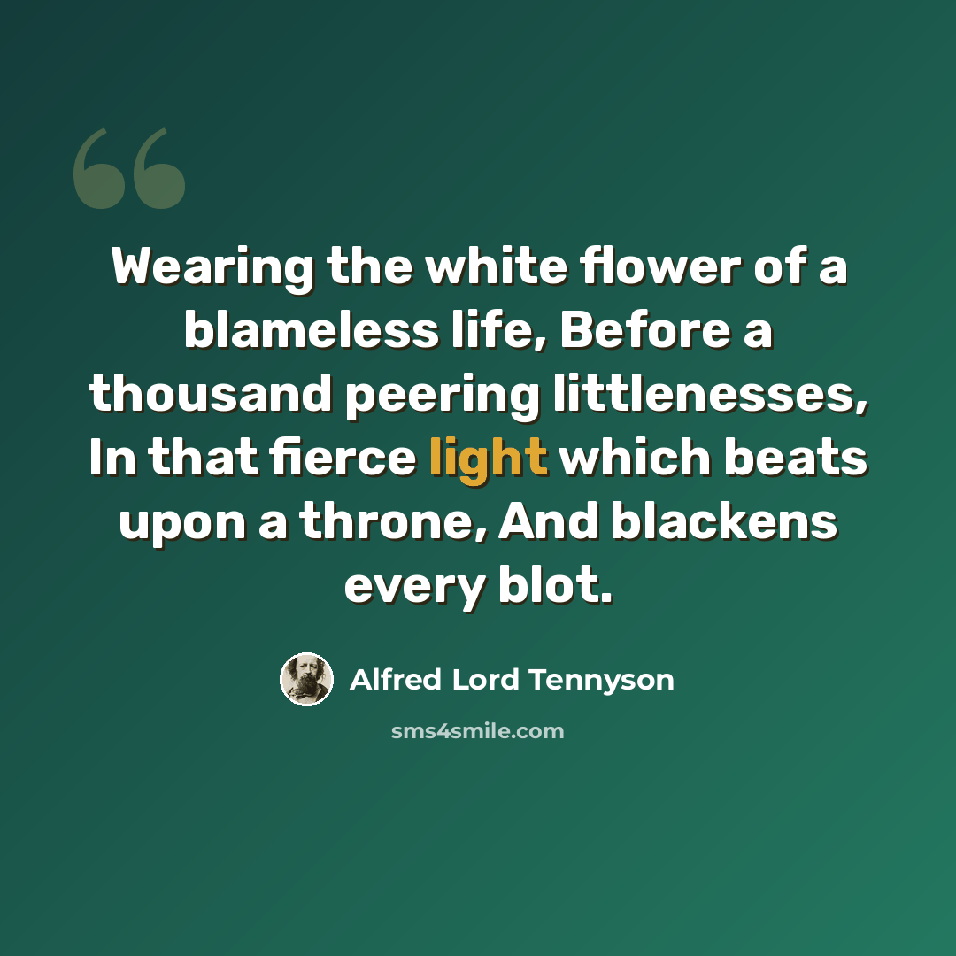 “Wearing the white flower of a blameless life, Before a thousand peering littlenesses, In that fierce light which beats upon a throne, And blackens every blot.” quote by Alfred Lord Tennyson