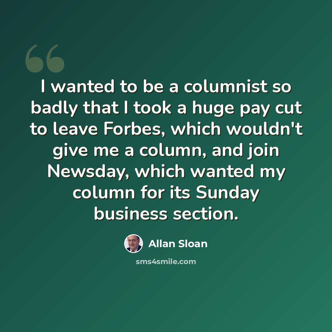 “I wanted to be a columnist so badly that I took a huge pay cut to leave Forbes, which wouldn't give me a column, and join Newsday, which wanted my column for its Sunday business section.” quote by Allan Sloan