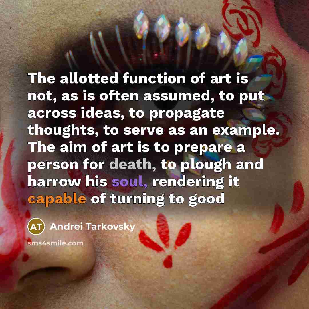 “The allotted function of art is not, as is often assumed, to put across ideas, to propagate thoughts, to serve as an example. The aim of art is to prepare a person for death, to plough and harrow his soul, rendering it capable of turning to good” quote by Andrei Tarkovsky