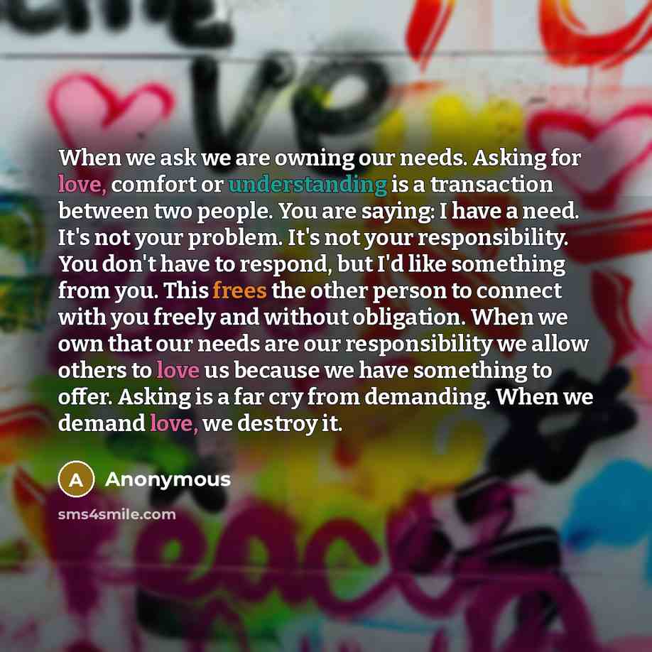 “When we ask we are owning our needs. Asking for love, comfort or understanding is a transaction between two people. You are saying: I have a need. It's not your problem. It's not your responsibility. You don't have to respond, but I'd like something from you. This frees the other person to connect…” quote by Anonymous