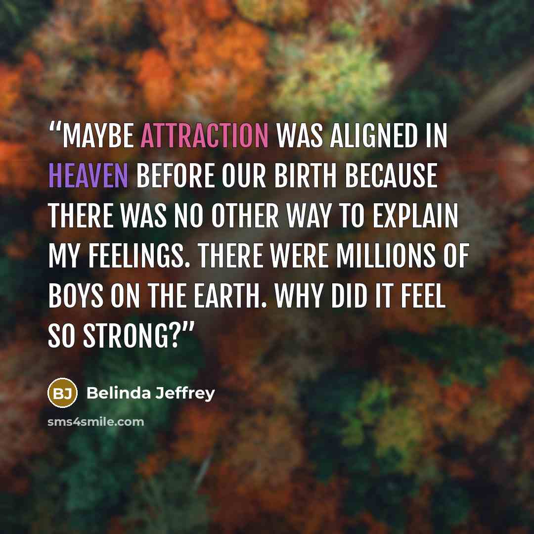 “Maybe attraction was aligned in heaven before our birth because there was no other way to explain my feelings. There were millions of boys on the earth. Why did it feel so strong?” quote by Belinda Jeffrey
