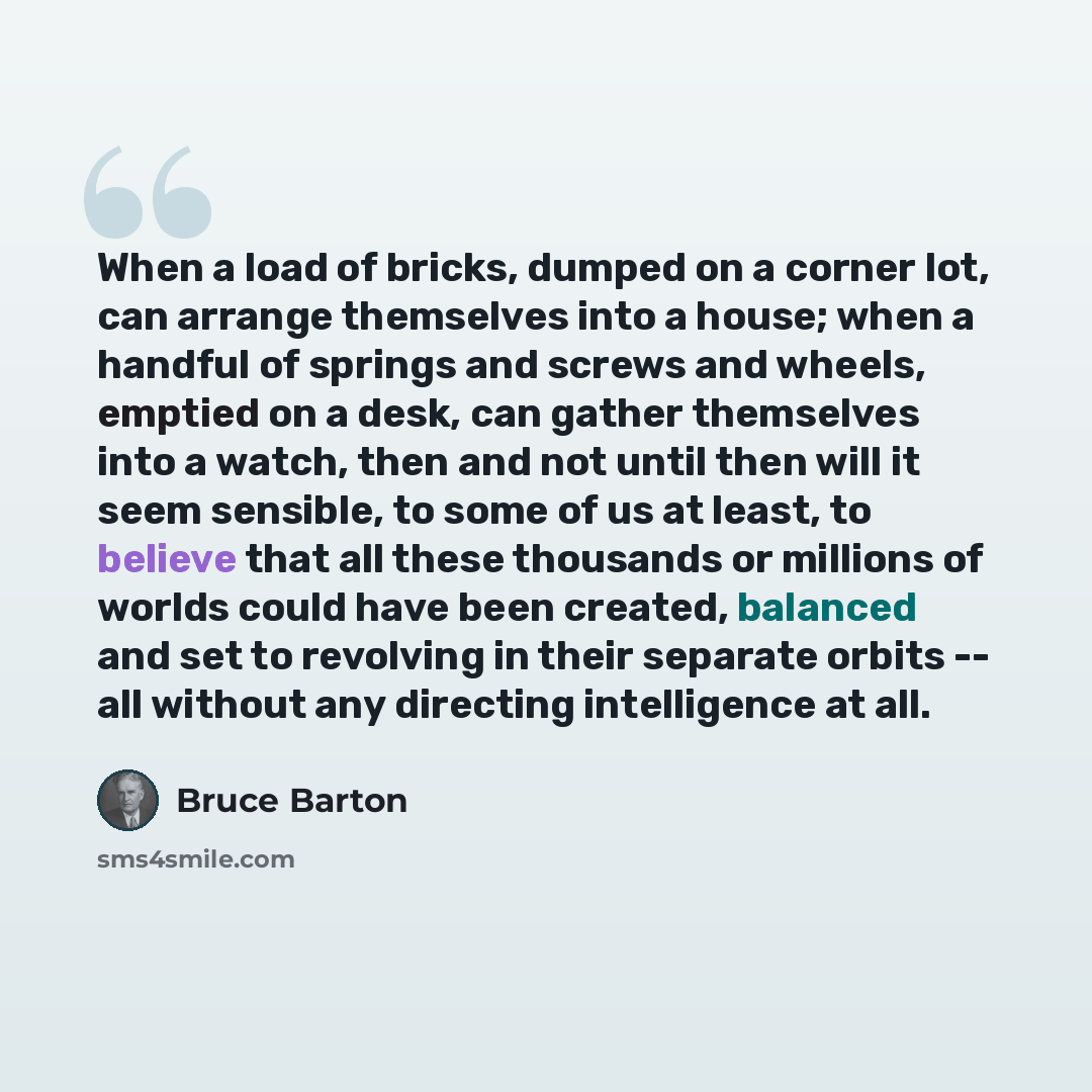 “When a load of bricks, dumped on a corner lot, can arrange themselves into a house; when a handful of springs and screws and wheels, emptied on a desk, can gather themselves into a watch, then and not until then will it seem sensible, to some of us at least, to believe that all these thousands or…” quote by Bruce Barton