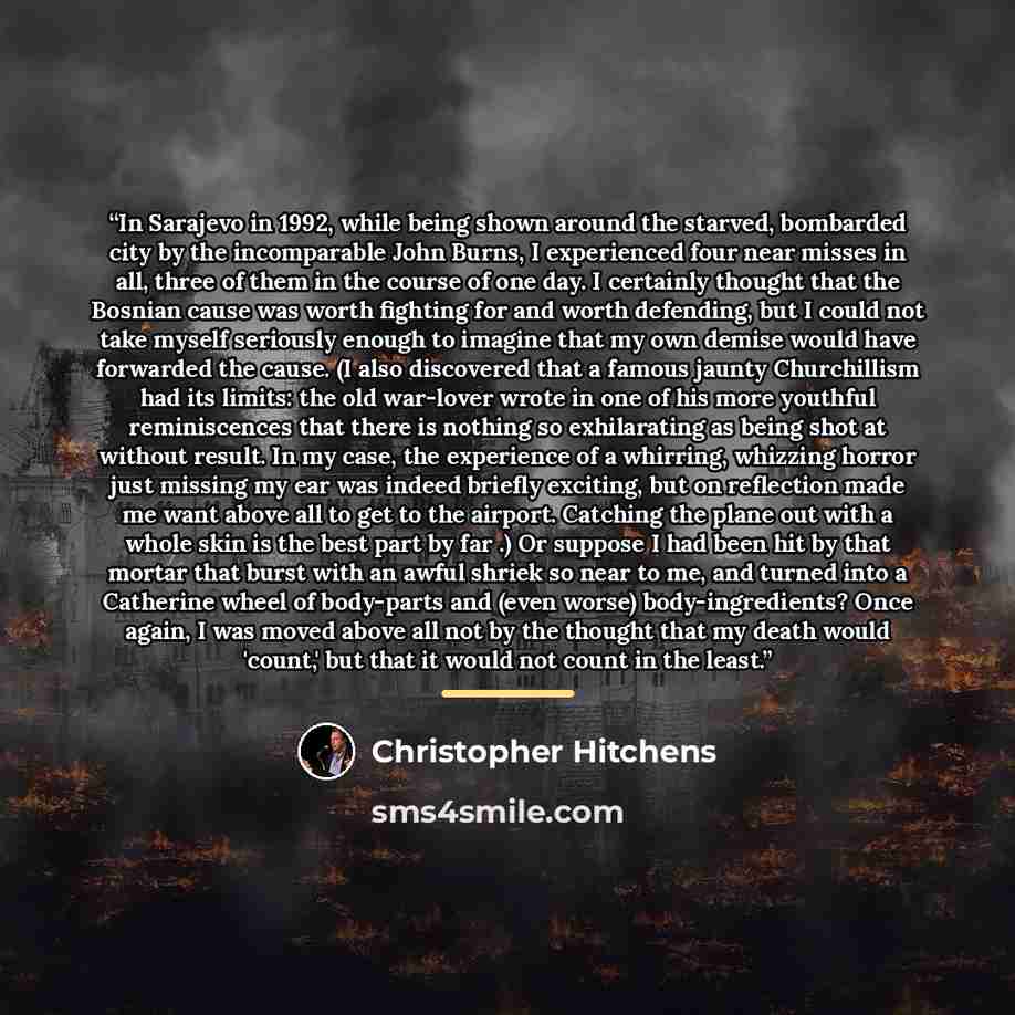 “In Sarajevo in 1992, while being shown around the starved, bombarded city by the incomparable John Burns, I experienced four near misses in all, three of them in the course of one day. I certainly thought that the Bosnian cause was worth fighting for and worth defending, but I could not take…” quote by Christopher Hitchens