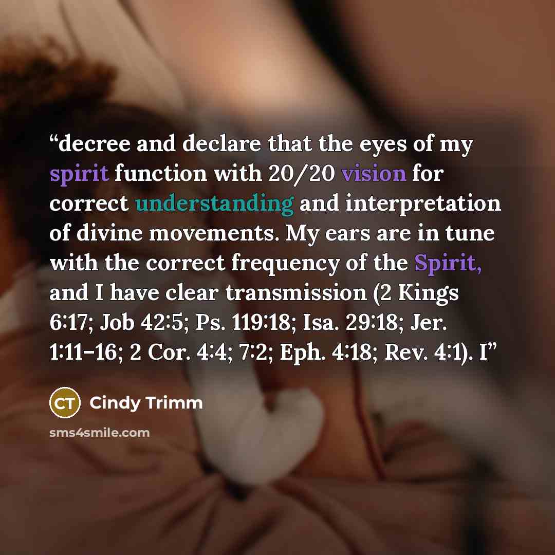 “decree and declare that the eyes of my spirit function with 20/20 vision for correct understanding and interpretation of divine movements. My ears are in tune with the correct frequency of the Spirit, and I have clear transmission (2 Kings 6:17; Job 42:5; Ps. 119:18; Isa. 29:18; Jer. 1:11–16; 2…” quote by Cindy Trimm