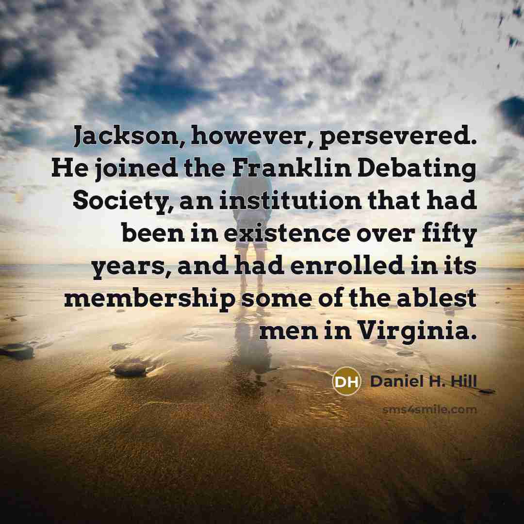 “Jackson, however, persevered. He joined the Franklin Debating Society, an institution that had been in existence over fifty years, and had enrolled in its membership some of the ablest men in Virginia.” quote by Daniel H. Hill
