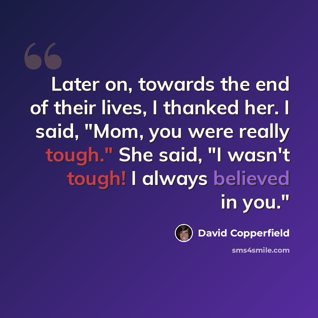 “Later on, towards the end of their lives, I thanked her. I said, "Mom, you were really tough." She said, "I wasn't tough! I always believed in you."” quote by David Copperfield