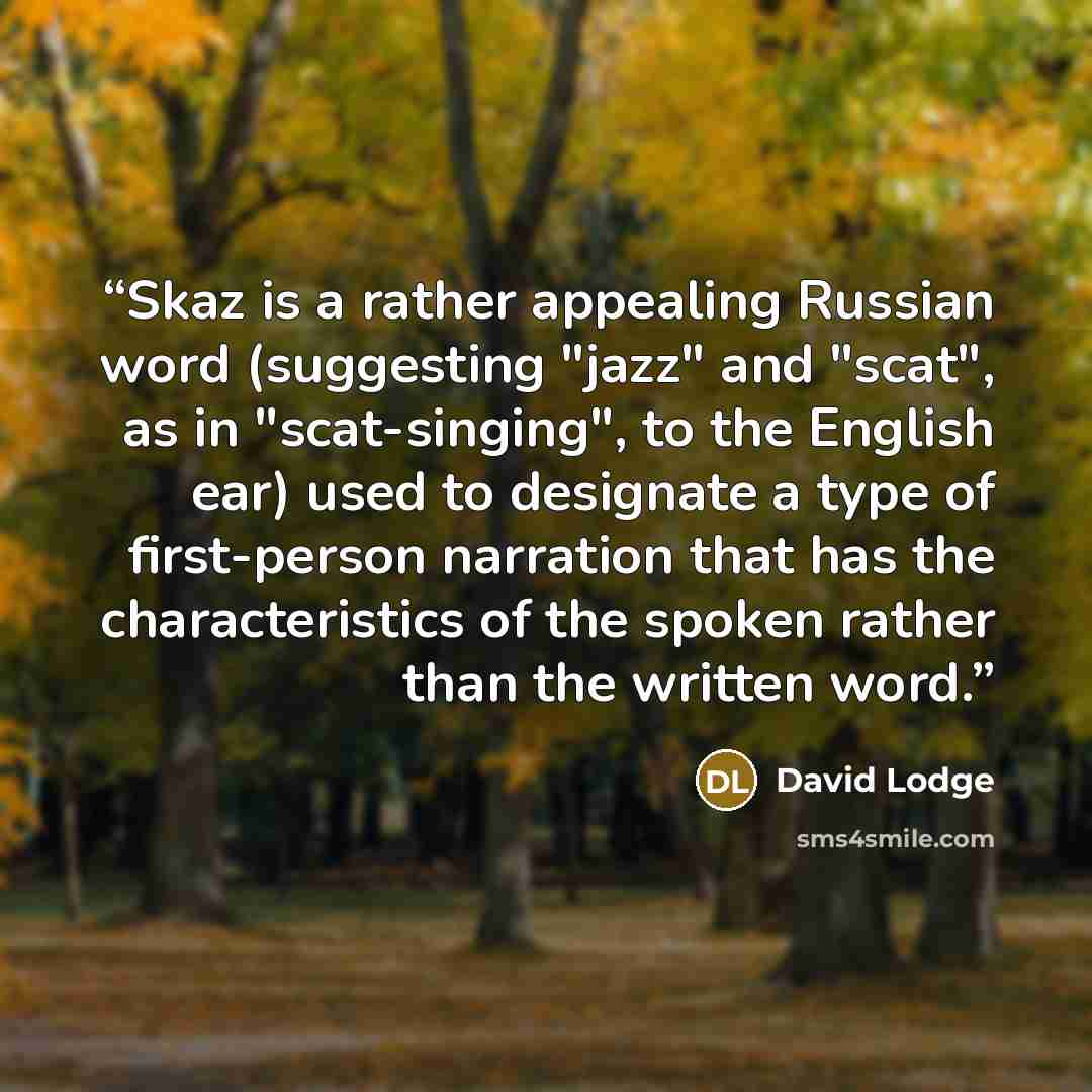 “Skaz is a rather appealing Russian word (suggesting "jazz" and "scat", as in "scat-singing", to the English ear) used to designate a type of first-person narration that has the characteristics of the spoken rather than the written word.” quote by David Lodge