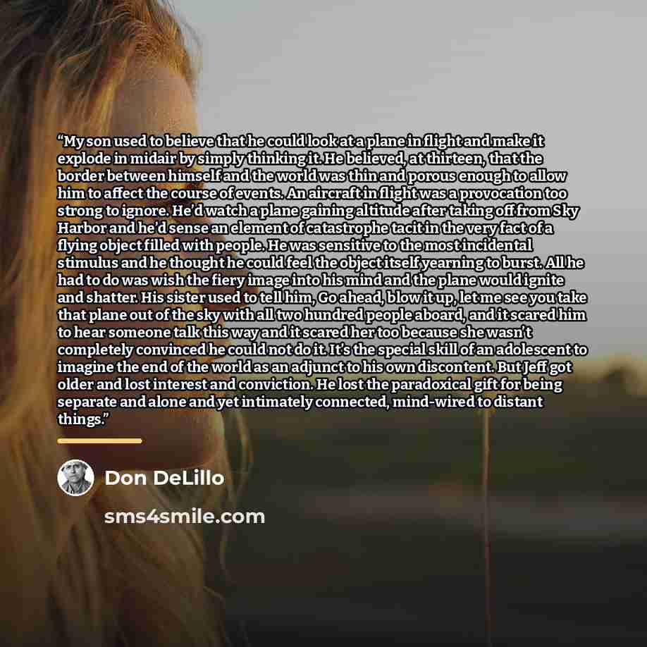 “My son used to believe that he could look at a plane in flight and make it explode in midair by simply thinking it. He believed, at thirteen, that the border between himself and the world was thin and porous enough to allow him to affect the course of events. An aircraft in flight was a…” quote by Don Delillo
