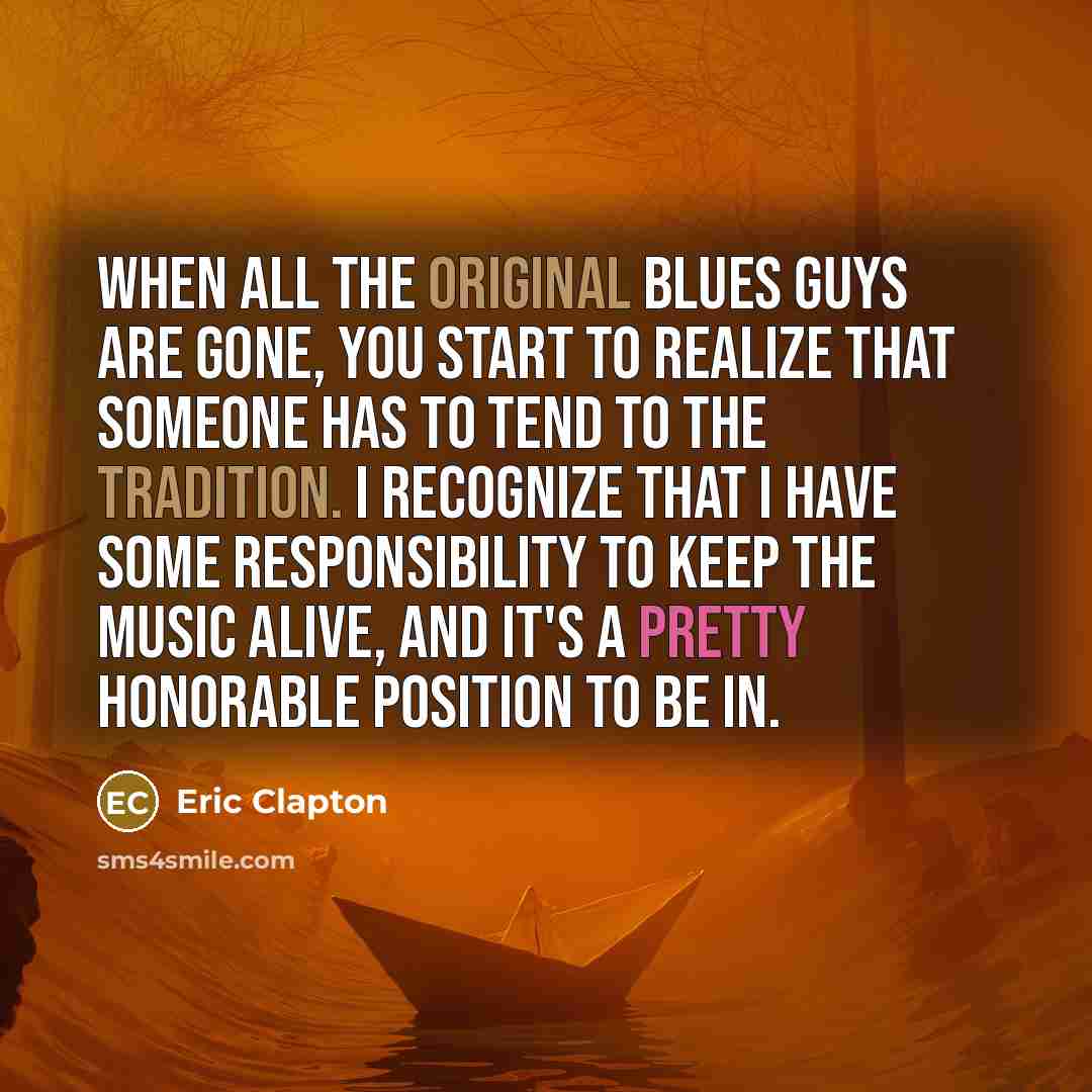 “When all the original blues guys are gone, you start to realize that someone has to tend to the tradition. I recognize that I have some responsibility to keep the music alive, and it's a pretty honorable position to be in.” quote by Eric Clapton