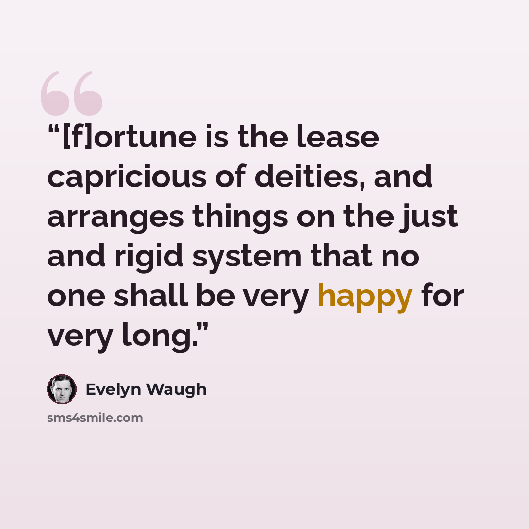 “[f]ortune is the lease capricious of deities, and arranges things on the just and rigid system that no one shall be very happy for very long.” quote by Evelyn Waugh