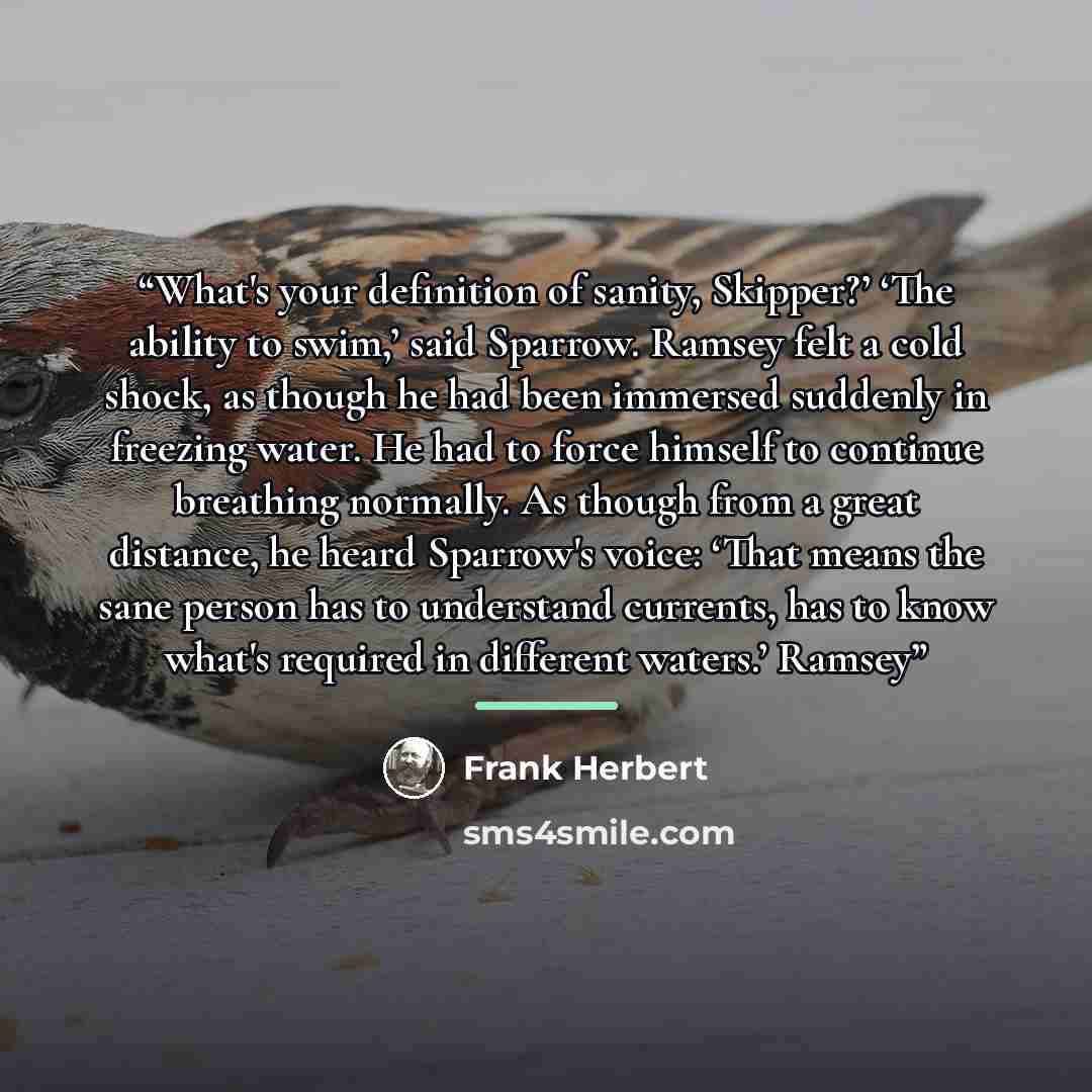 “What's your definition of sanity, Skipper?’ ‘The ability to swim,’ said Sparrow. Ramsey felt a cold shock, as though he had been immersed suddenly in freezing water. He had to force himself to continue breathing normally. As though from a great distance, he heard Sparrow's voice: ‘That means the…” quote by Frank Herbert