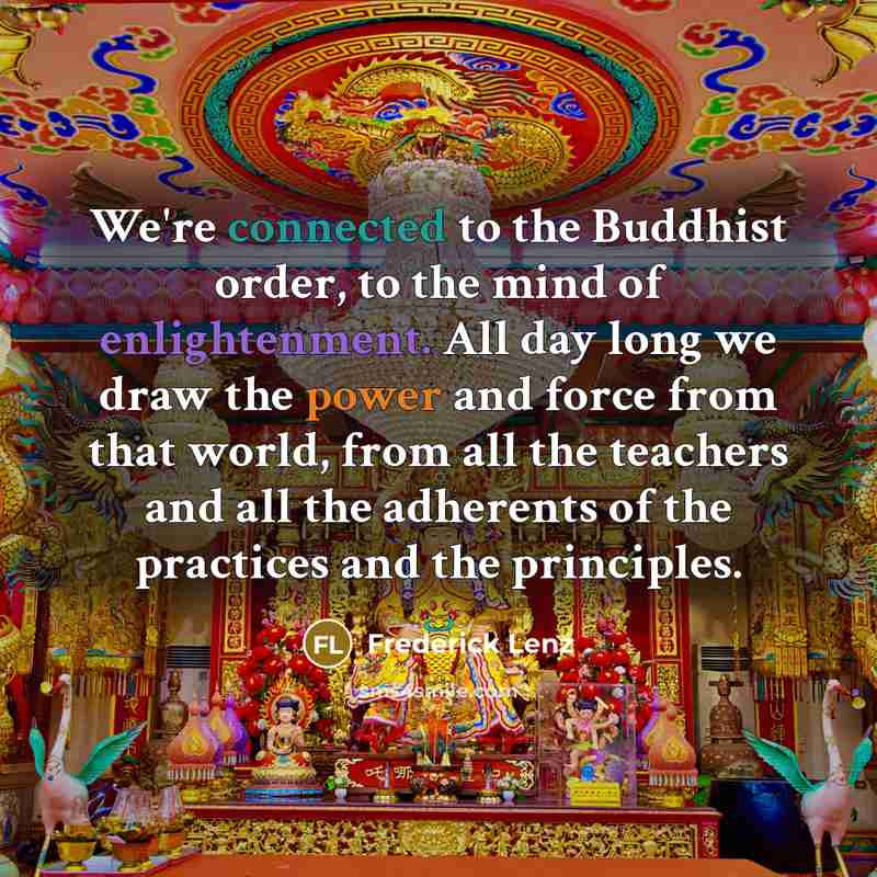 “We're connected to the Buddhist order, to the mind of enlightenment. All day long we draw the power and force from that world, from all the teachers and all the adherents of the practices and the principles.” quote by Frederick Lenz
