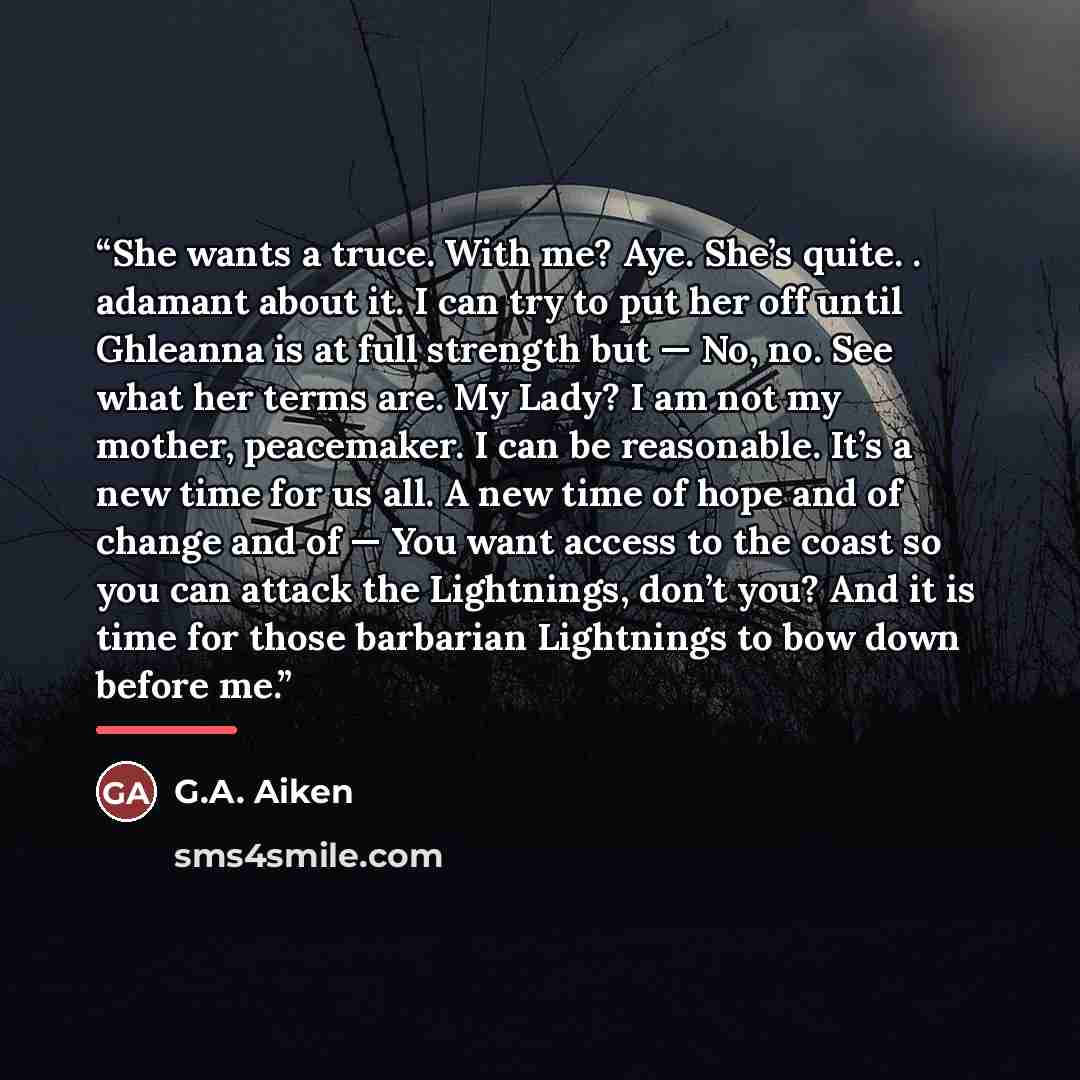 “She wants a truce. With me? Aye. She’s quite. . adamant about it. I can try to put her off until Ghleanna is at full strength but — No, no. See what her terms are. My Lady? I am not my mother, peacemaker. I can be reasonable. It’s a new time for us all. A new time of hope and of change and of…” quote by G.A. Aiken
