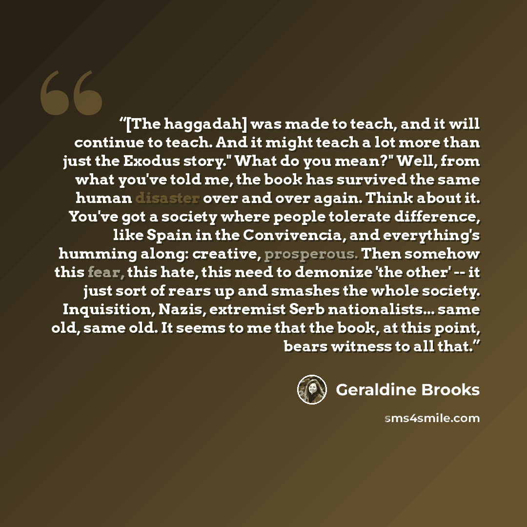 “[The haggadah] was made to teach, and it will continue to teach. And it might teach a lot more than just the Exodus story." What do you mean?" Well, from what you've told me, the book has survived the same human disaster over and over again. Think about it. You've got a society where people…” quote by Geraldine Brooks