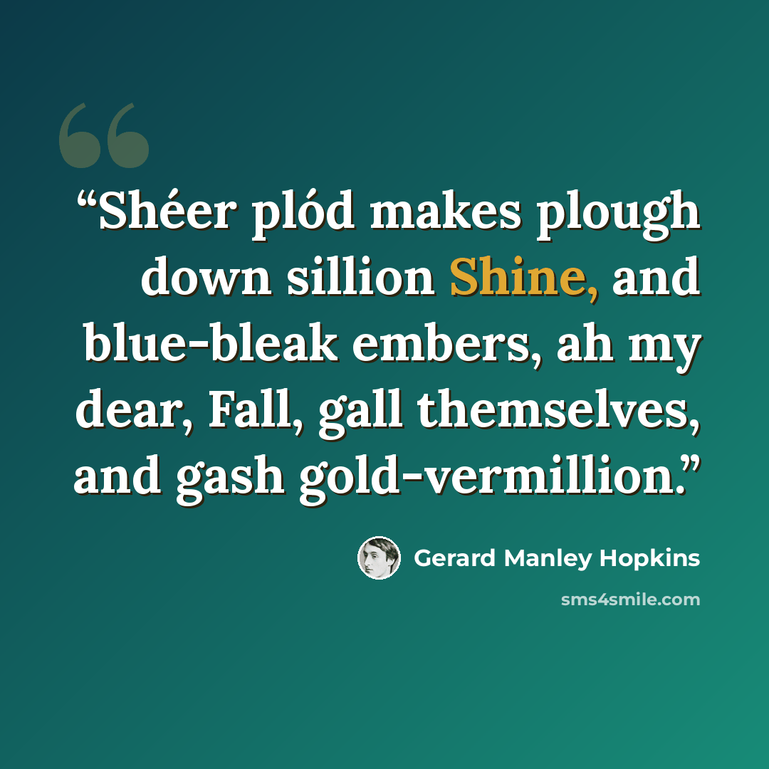 “Shéer plód makes plough down sillion Shine, and blue-bleak embers, ah my dear, Fall, gall themselves, and gash gold-vermillion.” quote by Gerard Manley Hopkins