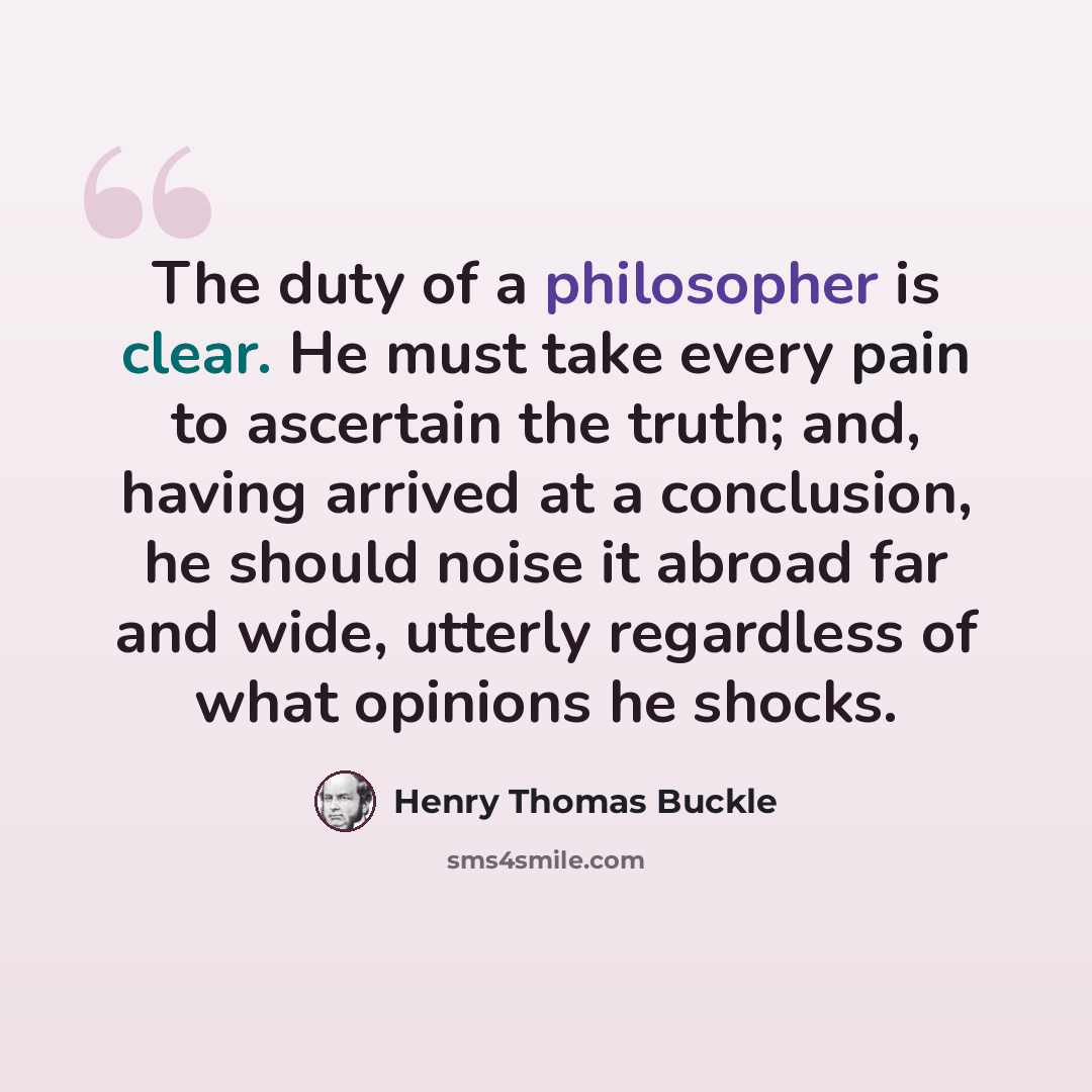 “The duty of a philosopher is clear. He must take every pain to ascertain the truth; and, having arrived at a conclusion, he should noise it abroad far and wide, utterly regardless of what opinions he shocks.” quote by Henry Thomas Buckle