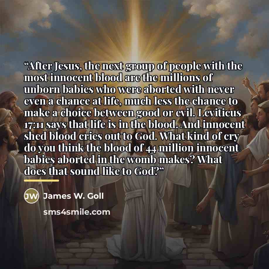 “After Jesus, the next group of people with the most innocent blood are the millions of unborn babies who were aborted with never even a chance at life, much less the chance to make a choice between good or evil. Leviticus 17:11 says that life is in the blood. And innocent shed blood cries out to…” quote by James W. Goll