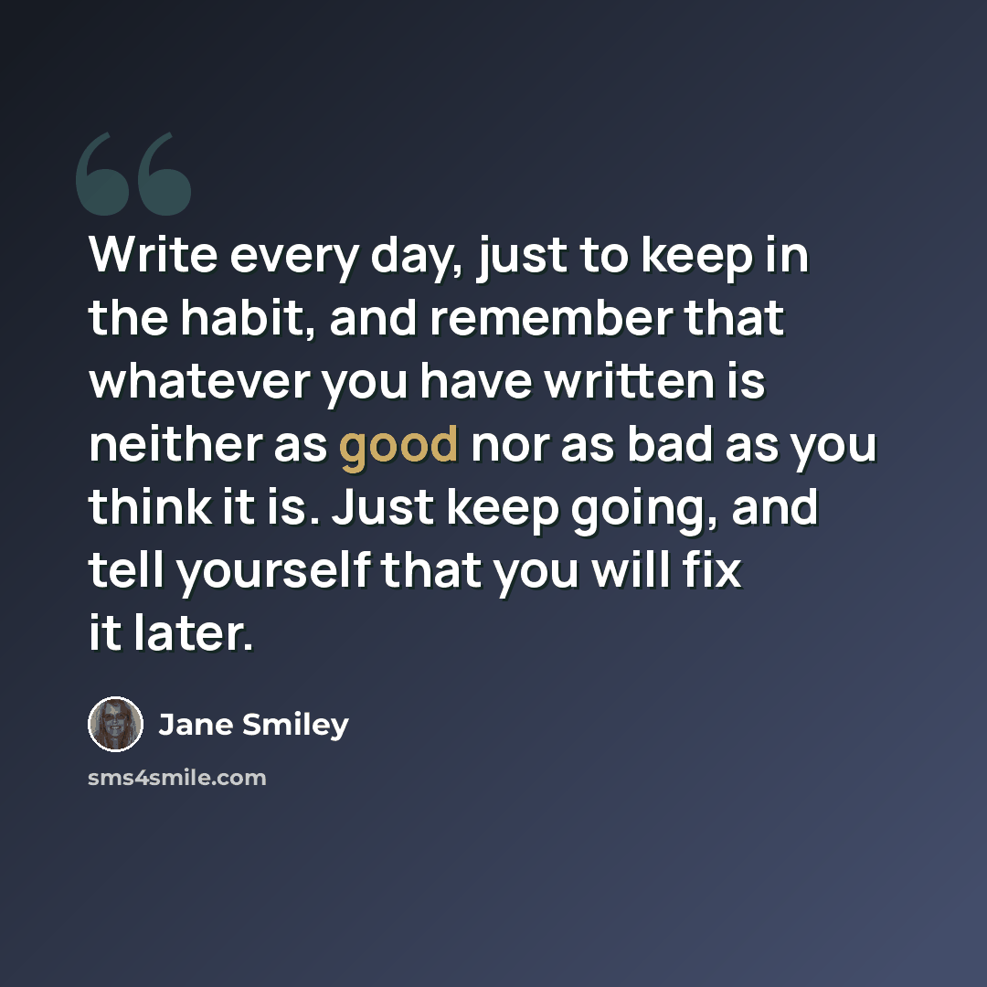 “Write every day, just to keep in the habit, and remember that whatever you have written is neither as good nor as bad as you think it is. Just keep going, and tell yourself that you will fix it later.” quote by Jane Smiley