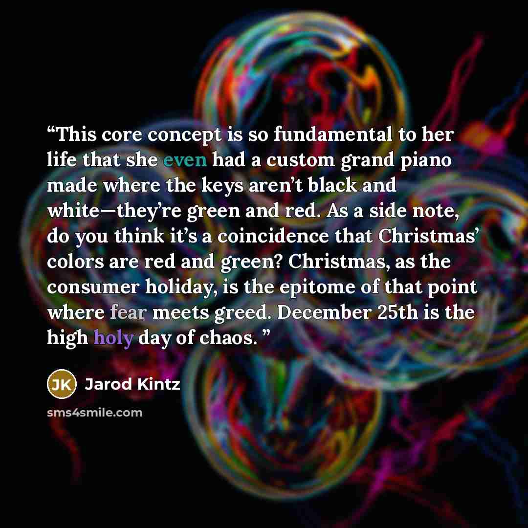 “This core concept is so fundamental to her life that she even had a custom grand piano made where the keys aren’t black and white—they’re green and red. As a side note, do you think it’s a coincidence that Christmas’ colors are red and green? Christmas, as the consumer holiday, is the epitome of…” quote by Jarod Kintz