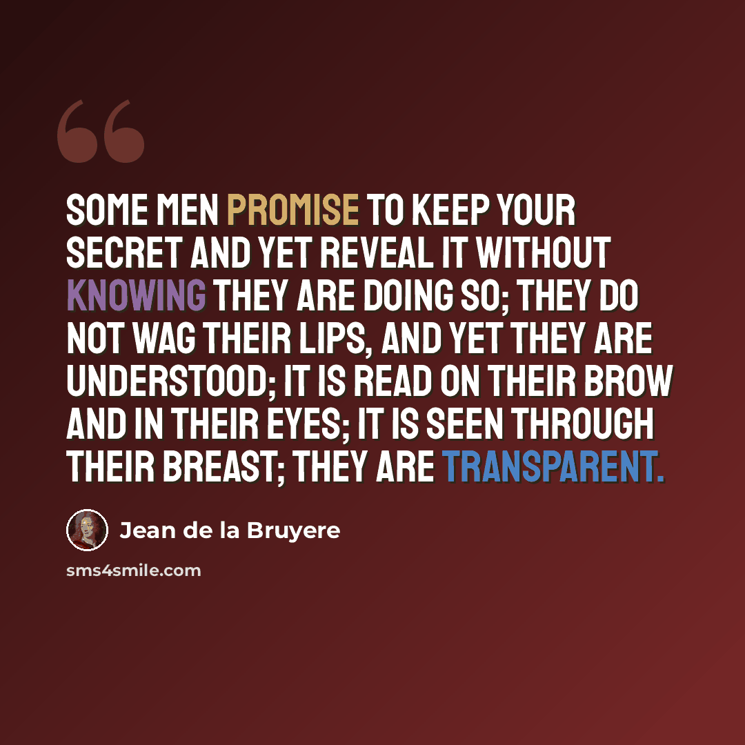 “Some men promise to keep your secret and yet reveal it without knowing they are doing so; they do not wag their lips, and yet they are understood; it is read on their brow and in their eyes; it is seen through their breast; they are transparent.” quote by Jean de la Bruyere