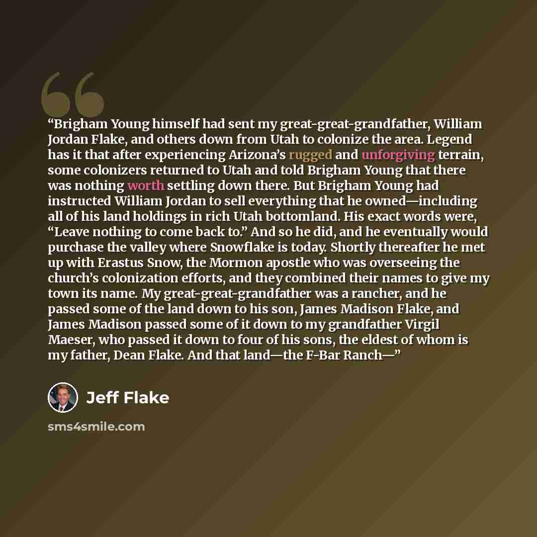 “Brigham Young himself had sent my great-great-grandfather, William Jordan Flake, and others down from Utah to colonize the area. Legend has it that after experiencing Arizona’s rugged and unforgiving terrain, some colonizers returned to Utah and told Brigham Young that there was nothing worth…” quote by Jeff Flake
