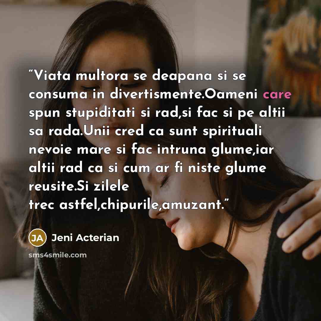 “Viata multora se deapana si se consuma in divertismente.Oameni care spun stupiditati si rad,si fac si pe altii sa rada.Unii cred ca sunt spirituali nevoie mare si fac intruna glume,iar altii rad ca si cum ar fi niste glume reusite.Si zilele trec astfel,chipurile,amuzant.” quote by Jeni Acterian
