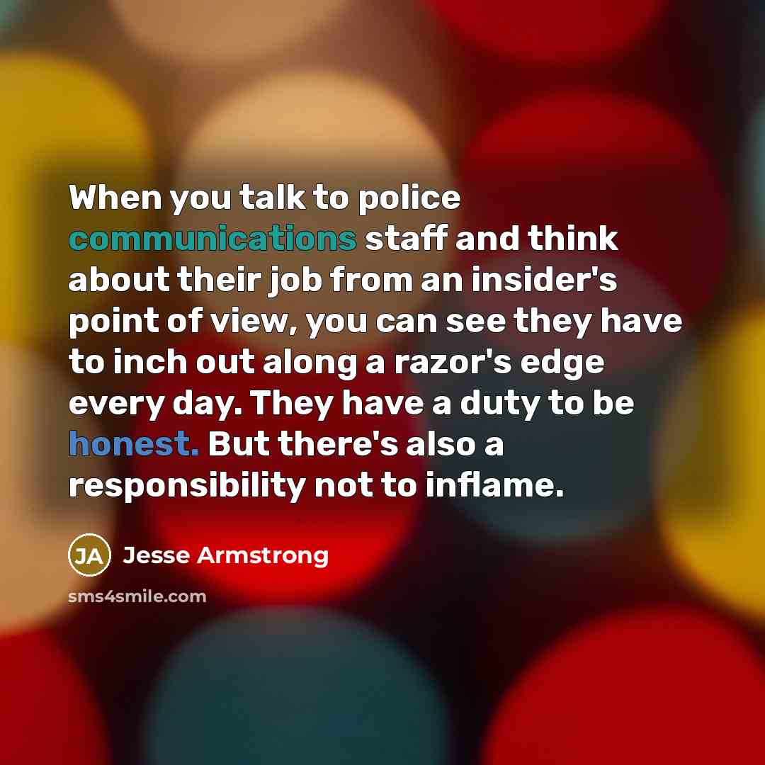 “When you talk to police communications staff and think about their job from an insider's point of view, you can see they have to inch out along a razor's edge every day. They have a duty to be honest. But there's also a responsibility not to inflame.” quote by Jesse Armstrong