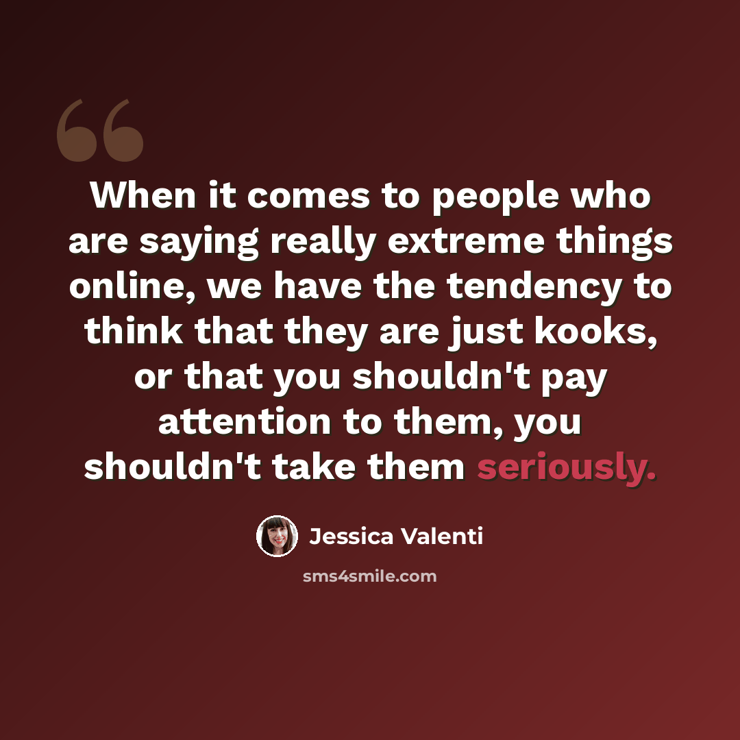“When it comes to people who are saying really extreme things online, we have the tendency to think that they are just kooks, or that you shouldn't pay attention to them, you shouldn't take them seriously.” quote by Jessica Valenti