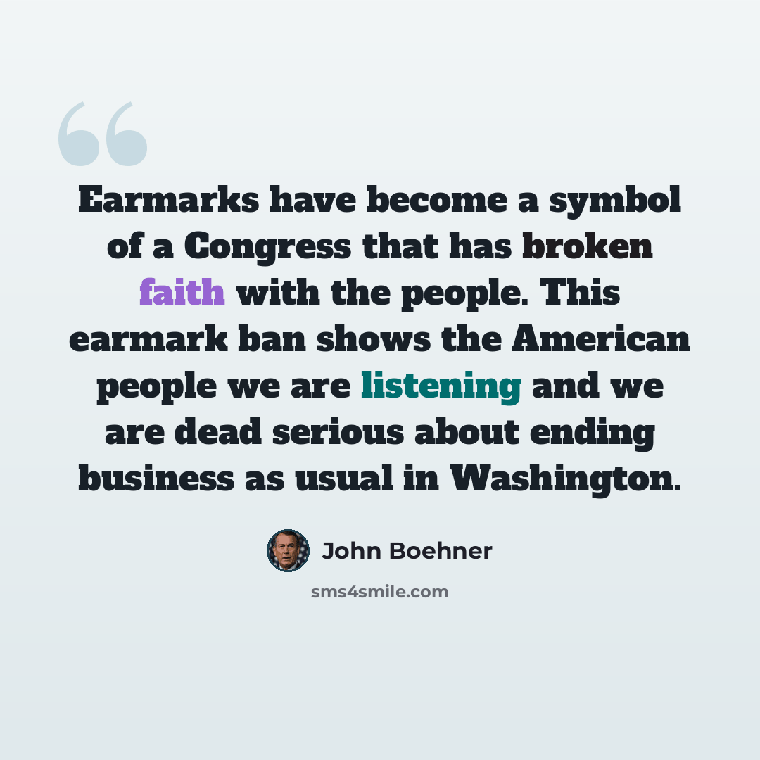 “Earmarks have become a symbol of a Congress that has broken faith with the people. This earmark ban shows the American people we are listening and we are dead serious about ending business as usual in Washington.” quote by John Boehner