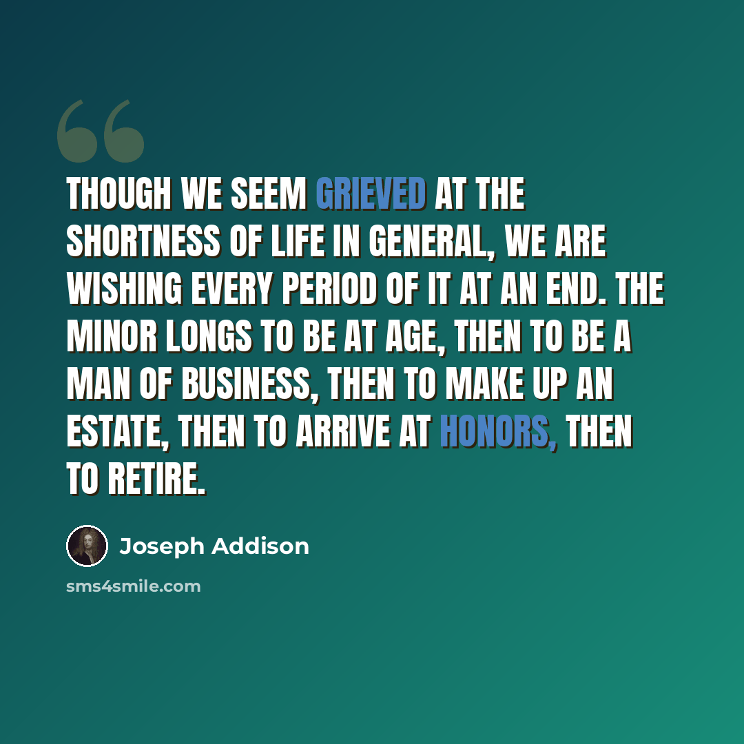 “Though we seem grieved at the shortness of life in general, we are wishing every period of it at an end. The minor longs to be at age, then to be a man of business, then to make up an estate, then to arrive at honors, then to retire.” quote by Joseph Addison
