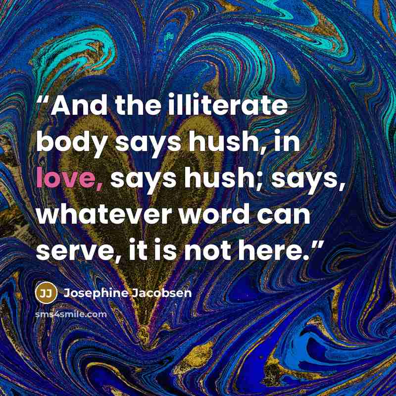 “And the illiterate body says hush, in love, says hush; says, whatever word can serve, it is not here.” quote by Josephine Jacobsen