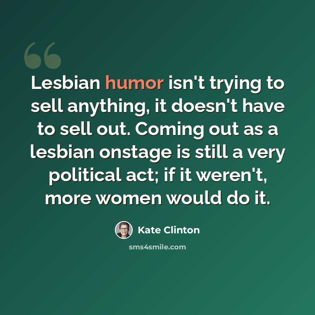 “Lesbian humor isn't trying to sell anything, it doesn't have to sell out. Coming out as a lesbian onstage is still a very political act; if it weren't, more women would do it.” quote by Kate Clinton