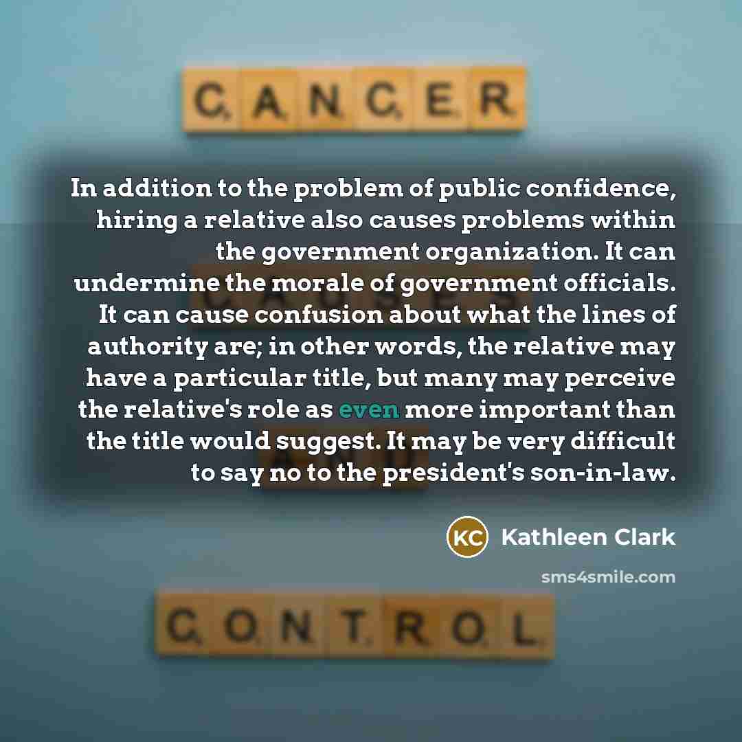 “In addition to the problem of public confidence, hiring a relative also causes problems within the government organization. It can undermine the morale of government officials. It can cause confusion about what the lines of authority are; in other words, the relative may have a particular title…” quote by Kathleen Clark