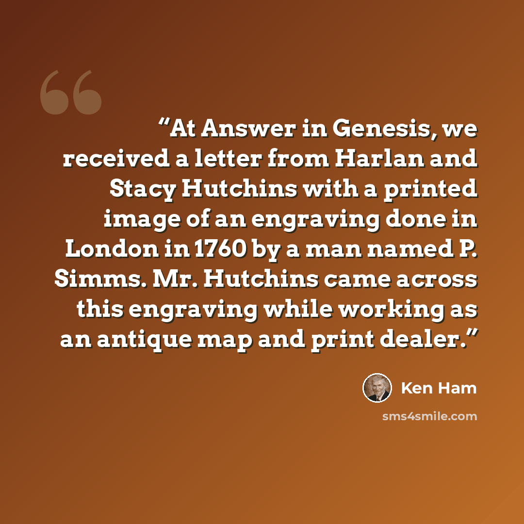 “At Answer in Genesis, we received a letter from Harlan and Stacy Hutchins with a printed image of an engraving done in London in 1760 by a man named P. Simms. Mr. Hutchins came across this engraving while working as an antique map and print dealer.” quote by Ken Ham