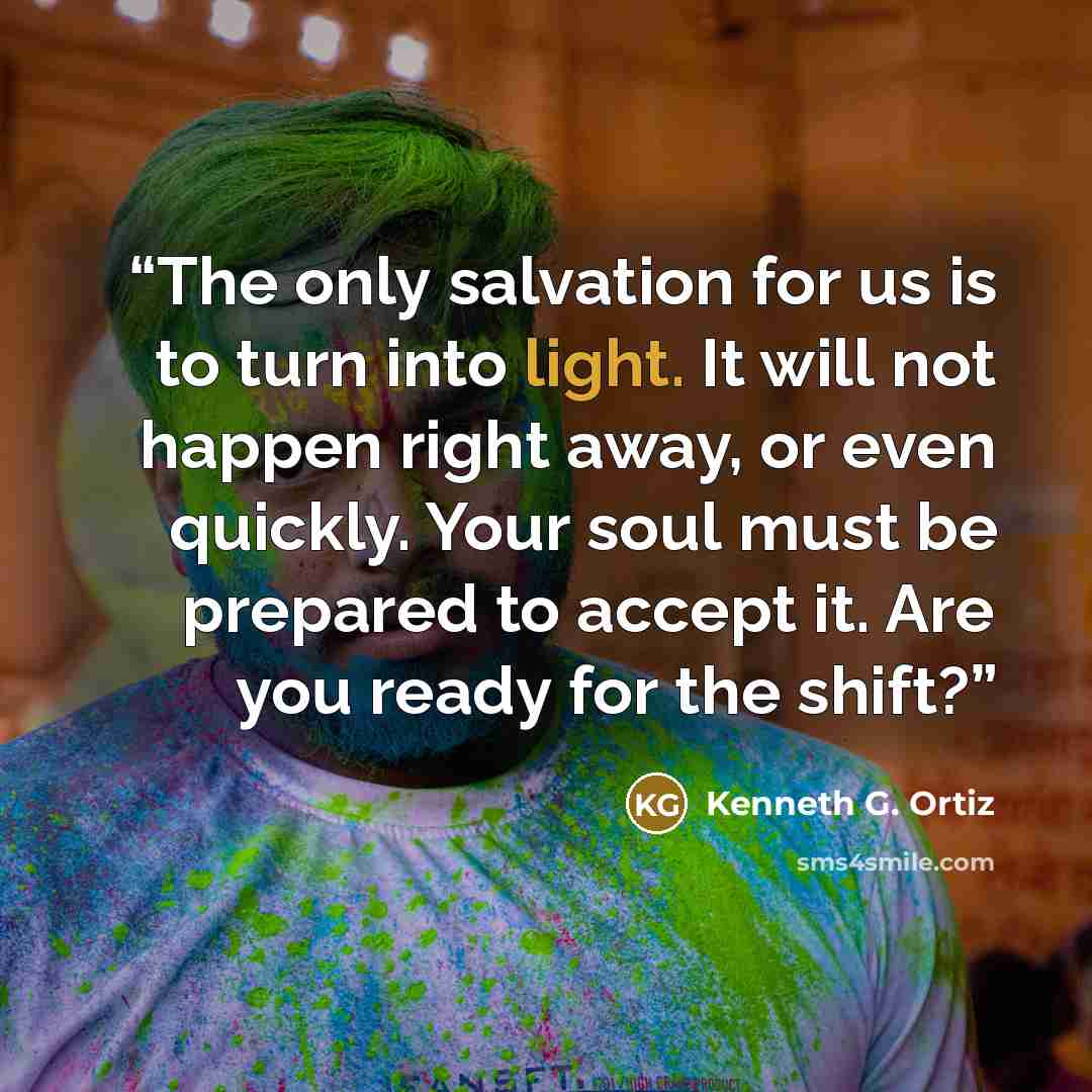 “The only salvation for us is to turn into light. It will not happen right away, or even quickly. Your soul must be prepared to accept it. Are you ready for the shift?” quote by Kenneth G. Ortiz