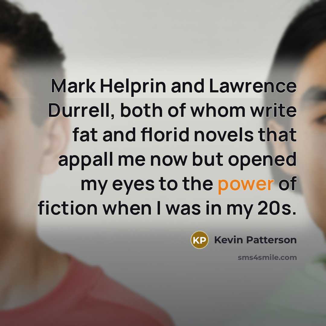 “Mark Helprin and Lawrence Durrell, both of whom write fat and florid novels that appall me now but opened my eyes to the power of fiction when I was in my 20s.” quote by Kevin Patterson