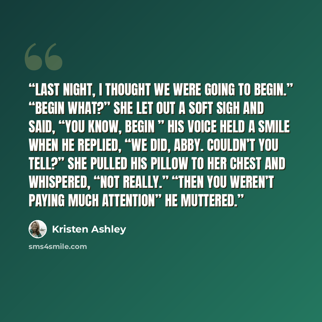 “Last night, I thought we were going to begin.” “Begin what?” She let out a soft sigh and said, “You know, begin ” His voice held a smile when he replied, “We did, Abby. Couldn’t you tell?” She pulled his pillow to her chest and whispered, “Not really.” “Then you weren’t paying much attention” he…” quote by Kristen Ashley