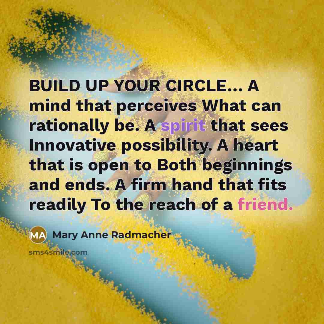 “BUILD UP YOUR CIRCLE… A mind that perceives What can rationally be. A spirit that sees Innovative possibility. A heart that is open to Both beginnings and ends. A firm hand that fits readily To the reach of a friend.” quote by Mary Anne Radmacher