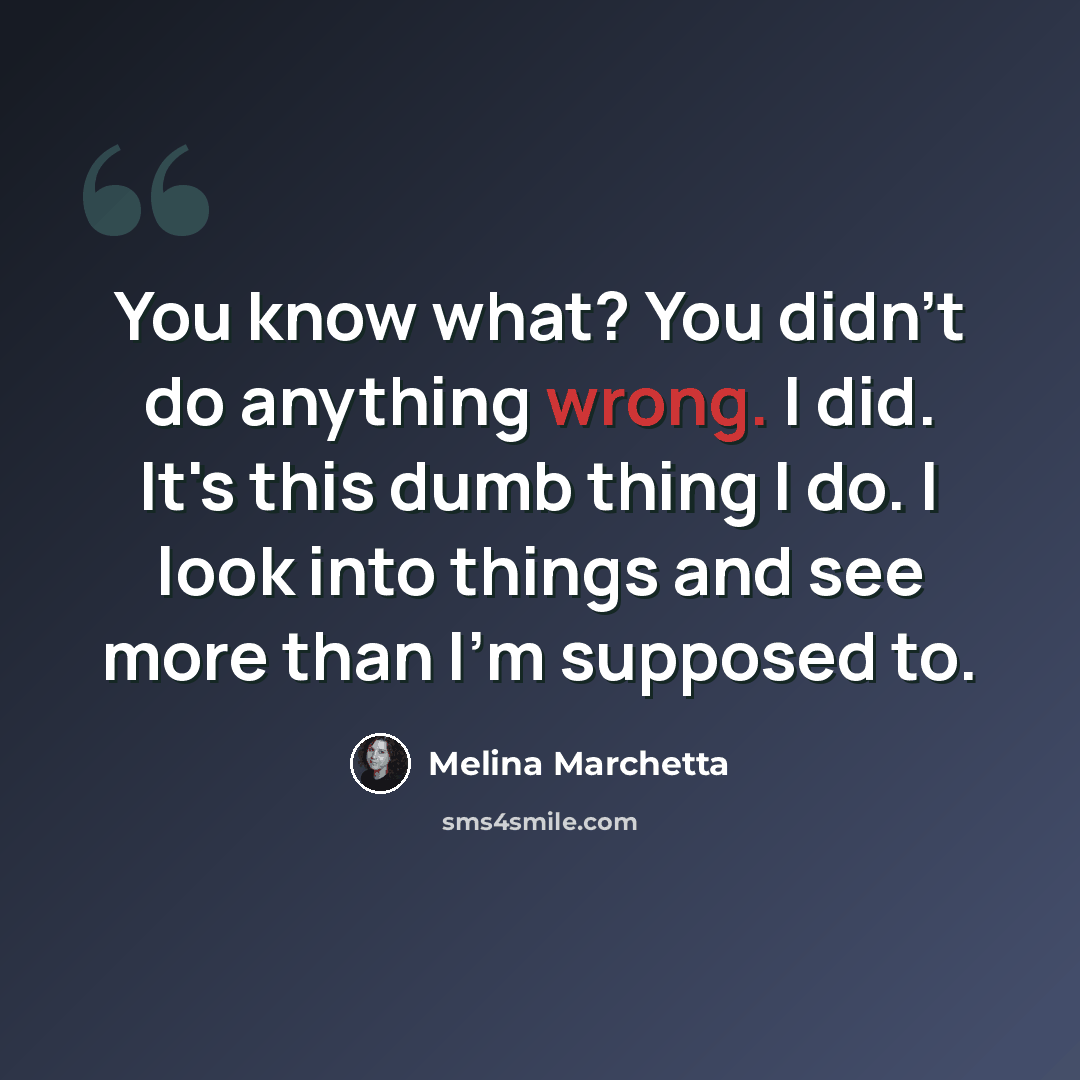 “You know what? You didn't do anything wrong. I did. It's this dumb thing I do. I look into things and see more than I'm supposed to.” quote by Melina Marchetta