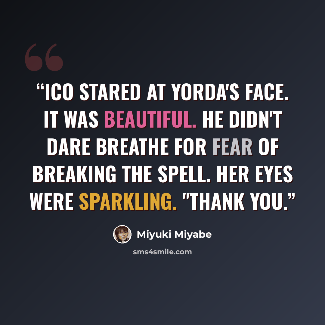 “Ico stared at Yorda's face. It was beautiful. He didn't dare breathe for fear of breaking the spell. Her eyes were sparkling. "Thank you.” quote by Miyuki Miyabe