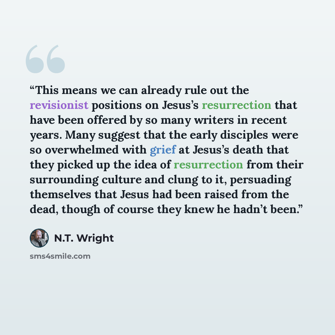 “This means we can already rule out the revisionist positions on Jesus’s resurrection that have been offered by so many writers in recent years. Many suggest that the early disciples were so overwhelmed with grief at Jesus’s death that they picked up the idea of resurrection from their surrounding…” quote by N.T. Wright