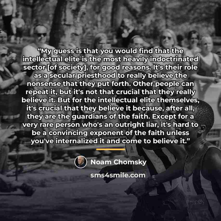“My guess is that you would find that the intellectual elite is the most heavily indoctrinated sector [of society], for good reasons. It's their role as a secular priesthood to really believe the nonsense that they put forth. Other people can repeat it, but it's not that crucial that they really…” quote by Noam Chomsky