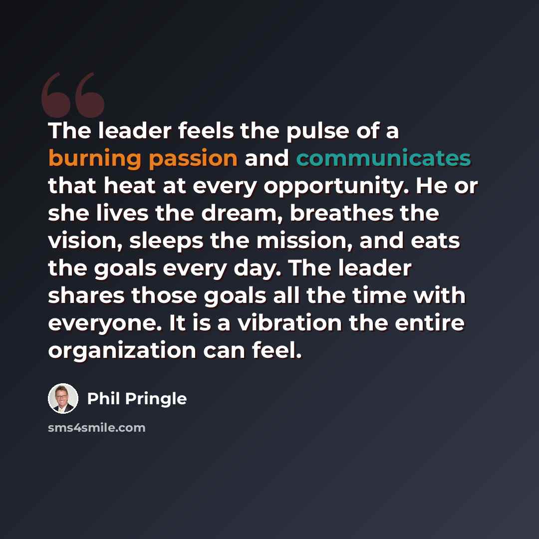 “The leader feels the pulse of a burning passion and communicates that heat at every opportunity. He or she lives the dream, breathes the vision, sleeps the mission, and eats the goals every day. The leader shares those goals all the time with everyone. It is a vibration the entire organization can…” quote by Phil Pringle